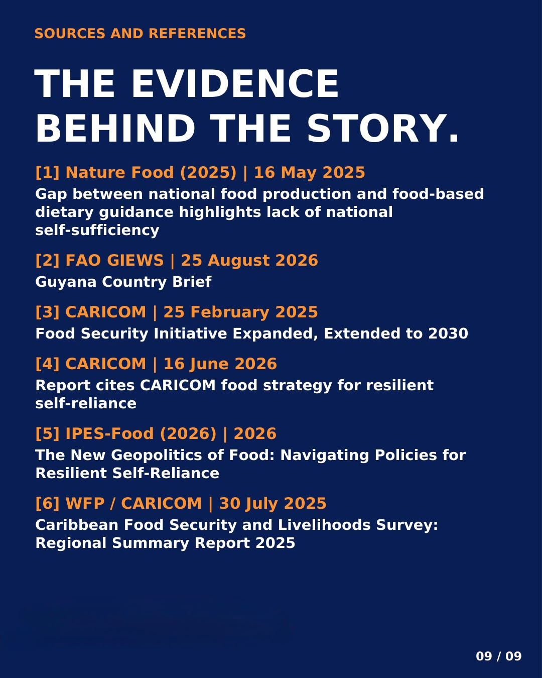 Sources and references: the evidence behind the story. [1] Nature Food (2025), 16 May 2025: Gap between national food production and food-based dietary guidance highlights lack of national self-sufficiency. [2] FAO GIEWS, 25 August 2026: Guyana Country Brief. [3] CARICOM, 25 February 2025: Food Security Initiative Expanded, Extended to 2030. [4] CARICOM, 16 June 2026: Report cites CARICOM food strategy for resilient self-reliance. [5] IPES-Food (2026): The New Geopolitics of Food: Navigating Policies for Resilient Self-Reliance. [6] WFP/CARICOM, 30 July 2025: Caribbean Food Security and Livelihoods Survey: Regional Summary Report 2025.